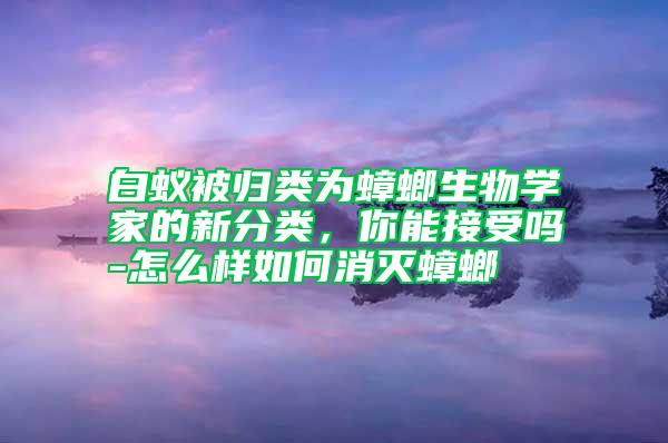 白蟻被歸類為蟑螂生物學(xué)家的新分類，你能接受嗎-怎么樣如何消滅蟑螂
