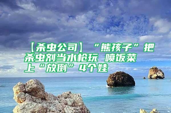 【殺蟲公司】“熊孩子”把殺蟲劑當(dāng)水槍玩 噴飯菜上“放倒”4個(gè)娃