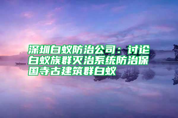 深圳白蟻防治公司：討論白蟻?zhàn)迦簻缰蜗到y(tǒng)防治保國寺古建筑群白蟻
