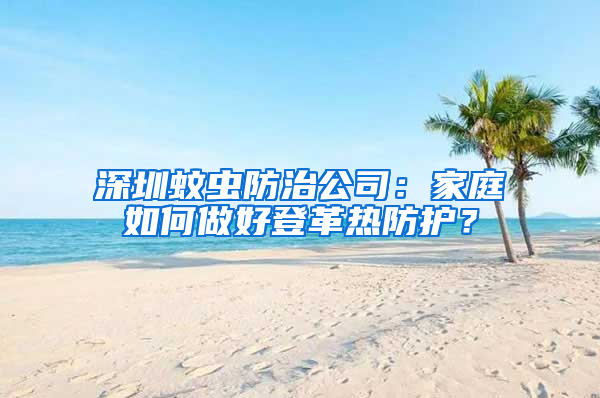 深圳蚊蟲防治公司：家庭如何做好登革熱防護？